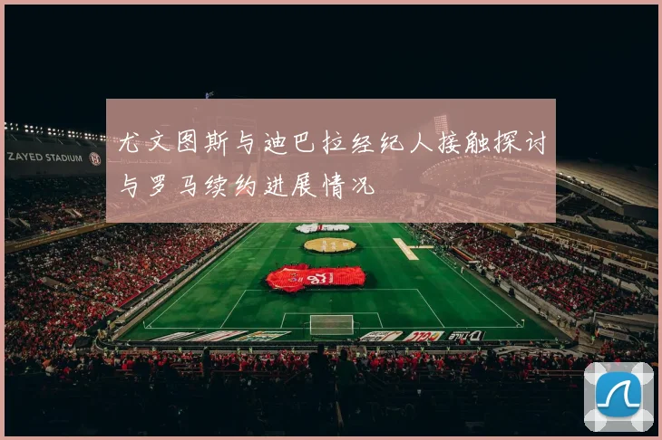 尤文图斯与迪巴拉经纪人接触探讨与罗马续约进展情况