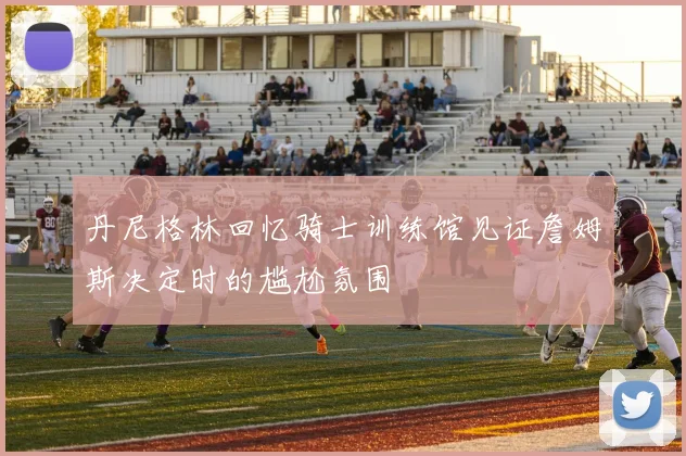 丹尼格林回忆骑士训练馆见证詹姆斯决定时的尴尬氛围