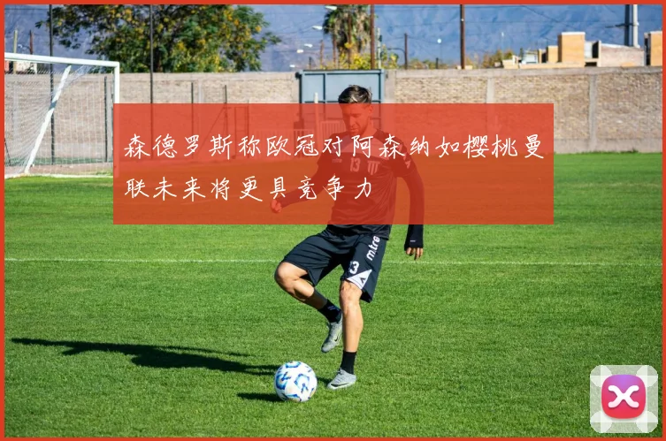 森德罗斯称欧冠对阿森纳如樱桃曼联未来将更具竞争力