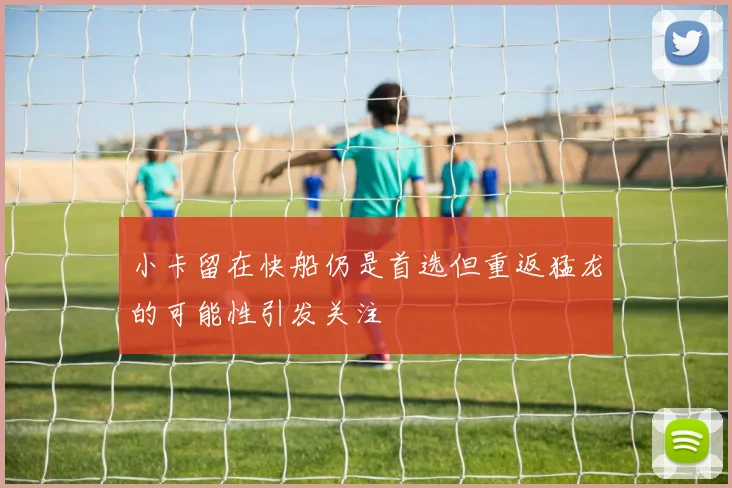 小卡留在快船仍是首选但重返猛龙的可能性引发关注