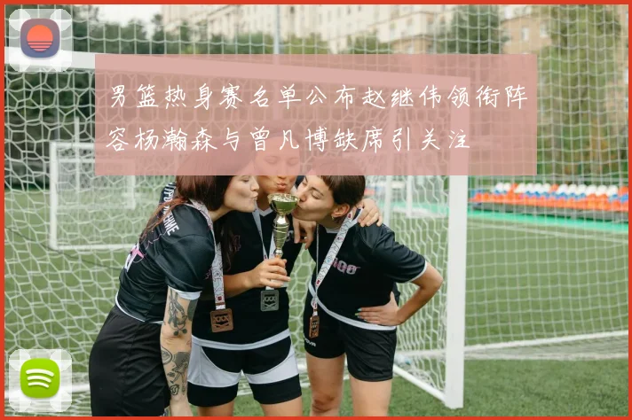 男篮热身赛名单公布赵继伟领衔阵容杨瀚森与曾凡博缺席引关注