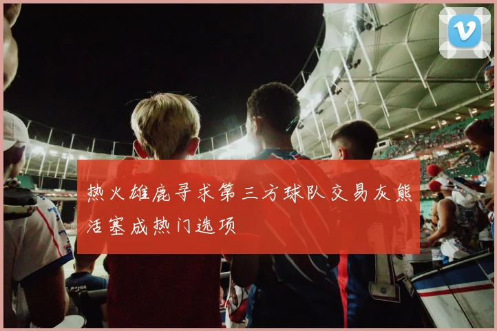 热火雄鹿寻求第三方球队交易灰熊活塞成热门选项