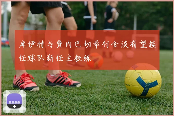 库伊特与费内巴切举行会谈有望接任球队新任主教练
