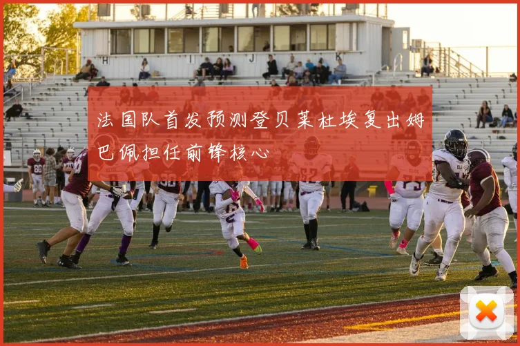 法国队首发预测登贝莱杜埃复出姆巴佩担任前锋核心