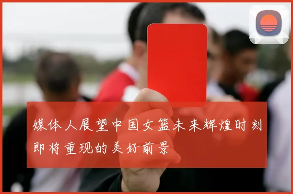 媒体人展望中国女篮未来辉煌时刻即将重现的美好前景