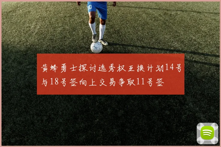 黄蜂勇士探讨选秀权互换计划14号与18号签向上交易争取11号签