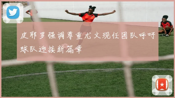皮耶罗强调尊重尤文现任团队呼吁球队迎接新篇章